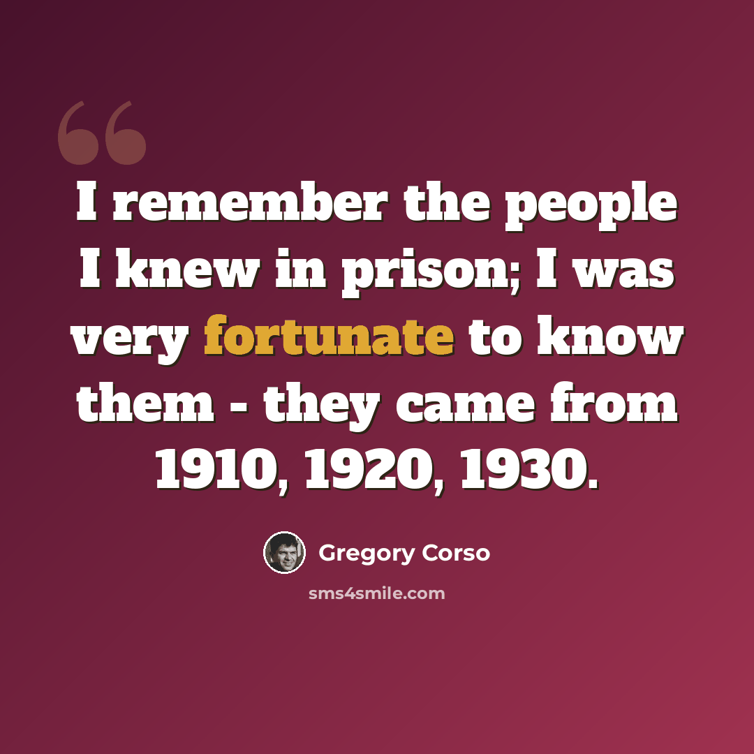 “I remember the people I knew in prison; I was very fortunate to know them - they came from 1910, 1920, 1930.” quote by Gregory Corso
