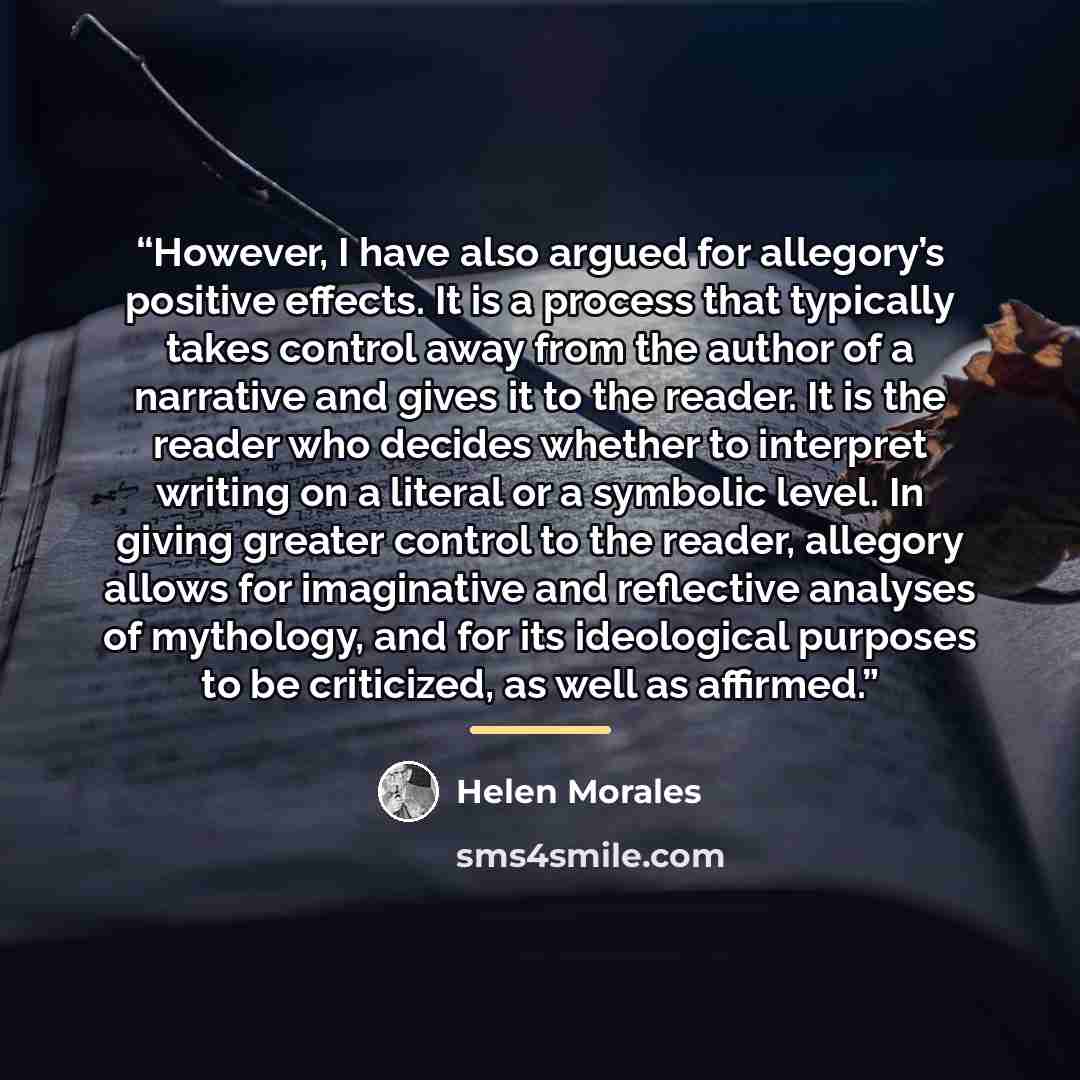 “However, I have also argued for allegory’s positive effects. It is a process that typically takes control away from the author of a narrative and gives it to the reader. It is the reader who decides whether to interpret writing on a literal or a symbolic level. In giving greater control to the…” quote by Helen Morales