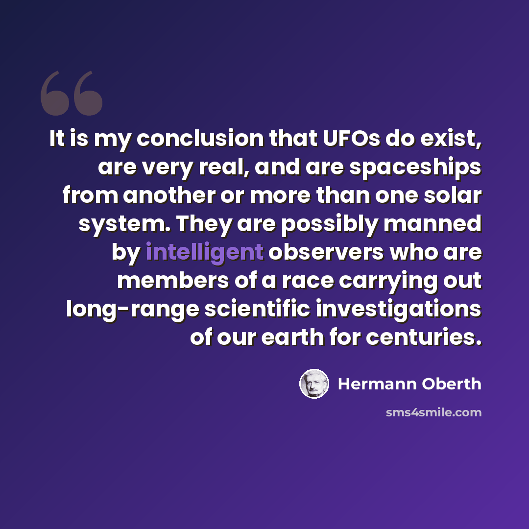 “It is my conclusion that UFOs do exist, are very real, and are spaceships from another or more than one solar system. They are possibly manned by intelligent observers who are members of a race carrying out long-range scientific investigations of our earth for centuries.” quote by Hermann Oberth