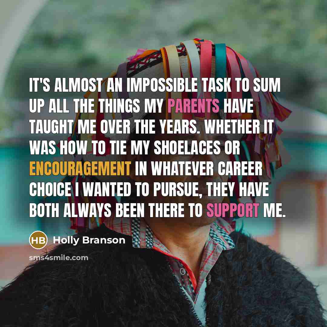 “It's almost an impossible task to sum up all the things my parents have taught me over the years. Whether it was how to tie my shoelaces or encouragement in whatever career choice I wanted to pursue, they have both always been there to support me.” quote by Holly Branson