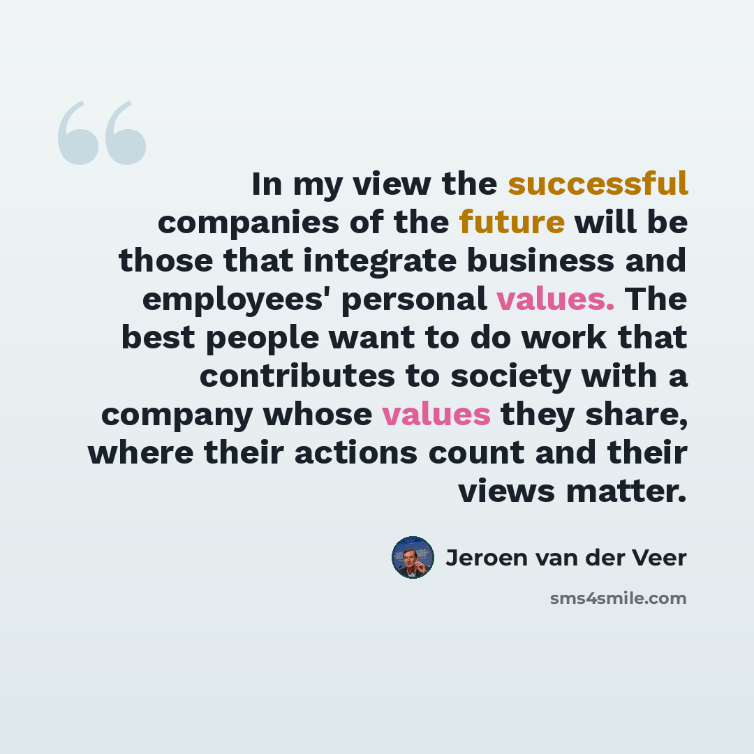 “In my view the successful companies of the future will be those that integrate business and employees' personal values. The best people want to do work that contributes to society with a company whose values they share, where their actions count and their views matter.” quote by Jeroen van der Veer