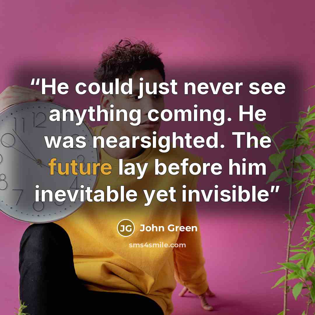 “He could just never see anything coming. He was nearsighted. The future lay before him inevitable yet invisible” quote by John Green