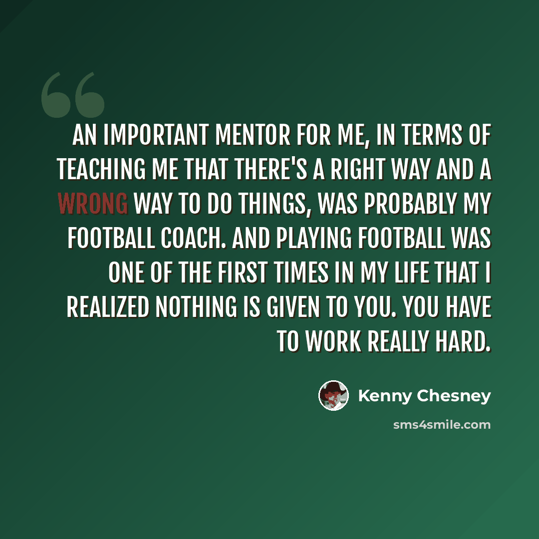 “An important mentor for me, in terms of teaching me that there's a right way and a wrong way to do things, was probably my football coach. And playing football was one of the first times in my life that I realized nothing is given to you. You have to work really hard.” quote by Kenny Chesney