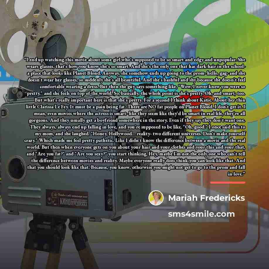 “I end up watching this movie about some girl who's supposed to be so smart and edgy and unpopular. She wears glasses, that's how you know she's so smart. And she's the only one that has dark hair in the school- a place that looks like Planet Blond. Anyway, she somehow ends up going to the prom…” quote by Mariah Fredericks