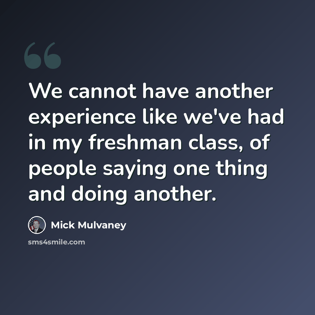 “We cannot have another experience like we've had in my freshman class, of people saying one thing and doing another.” quote by Mick Mulvaney