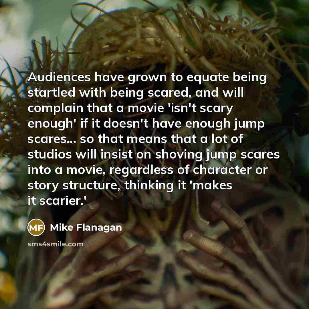 “Audiences have grown to equate being startled with being scared, and will complain that a movie 'isn't scary enough' if it doesn't have enough jump scares... so that means that a lot of studios will insist on shoving jump scares into a movie, regardless of character or story structure, thinking it…” quote by Mike Flanagan