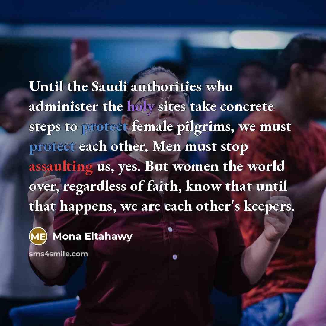 “Until the Saudi authorities who administer the holy sites take concrete steps to protect female pilgrims, we must protect each other. Men must stop assaulting us, yes. But women the world over, regardless of faith, know that until that happens, we are each other's keepers.” quote by Mona Eltahawy