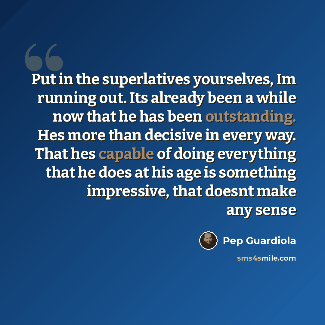 “Put in the superlatives yourselves, Im running out. Its already been a while now that he has been outstanding. Hes more than decisive in every way. That hes capable of doing everything that he does at his age is something impressive, that doesnt make any sense” quote by Pep Guardiola