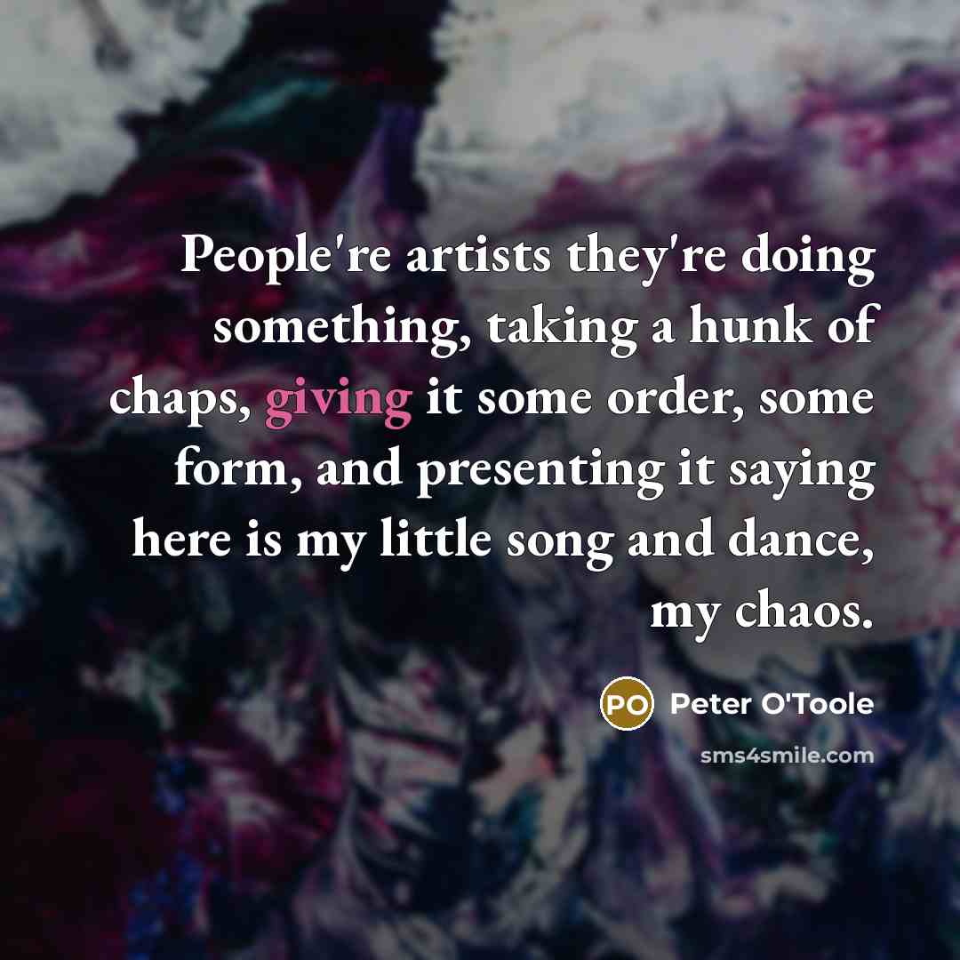 “People're artists they're doing something, taking a hunk of chaps, giving it some order, some form, and presenting it saying here is my little song and dance, my chaos.” quote by Peter O'Toole