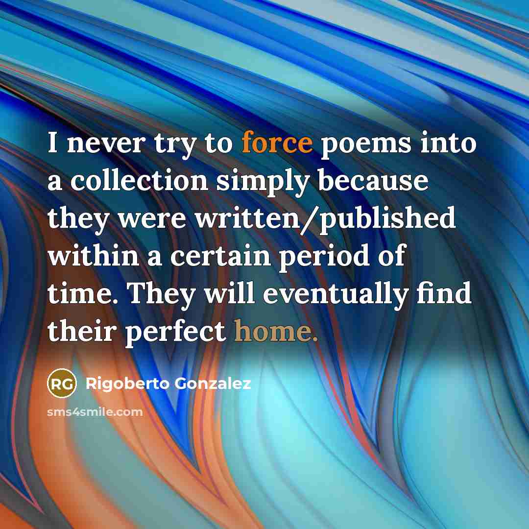 “I never try to force poems into a collection simply because they were written/published within a certain period of time. They will eventually find their perfect home.” quote by Rigoberto Gonzalez