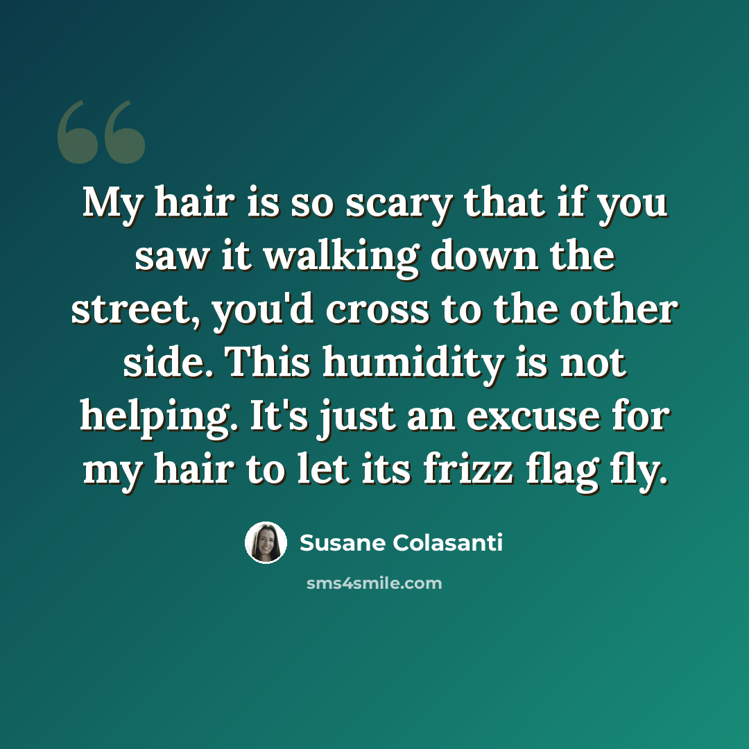 “My hair is so scary that if you saw it walking down the street, you'd cross to the other side. This humidity is not helping. It's just an excuse for my hair to let its frizz flag fly.” quote by Susane Colasanti
