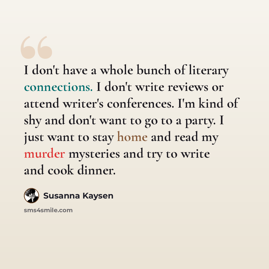 “I don't have a whole bunch of literary connections. I don't write reviews or attend writer's conferences. I'm kind of shy and don't want to go to a party. I just want to stay home and read my murder mysteries and try to write and cook dinner.” quote by Susanna Kaysen