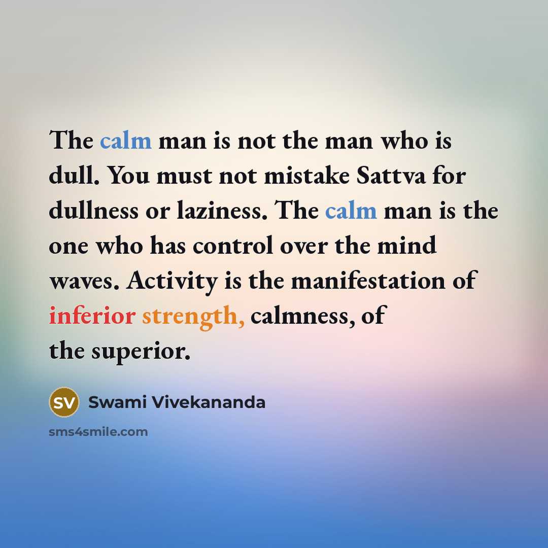 “The calm man is not the man who is dull. You must not mistake Sattva for dullness or laziness. The calm man is the one who has control over the mind waves. Activity is the manifestation of inferior strength, calmness, of the superior.” quote by Swami Vivekananda