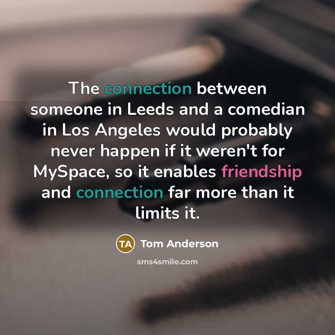 “The connection between someone in Leeds and a comedian in Los Angeles would probably never happen if it weren't for MySpace, so it enables friendship and connection far more than it limits it.” quote by Tom Anderson