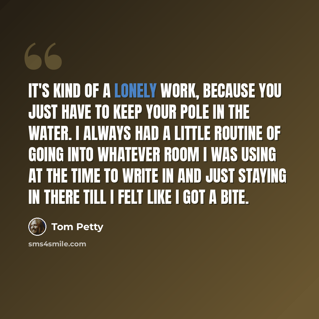 “It's kind of a lonely work, because you just have to keep your pole in the water. I always had a little routine of going into whatever room I was using at the time to write in and just staying in there till I felt like I got a bite.” quote by Tom Petty