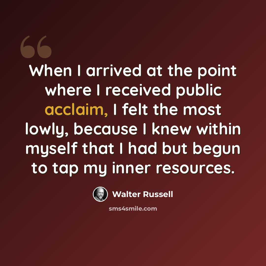 “When I arrived at the point where I received public acclaim, I felt the most lowly, because I knew within myself that I had but begun to tap my inner resources.” quote by Walter Russell