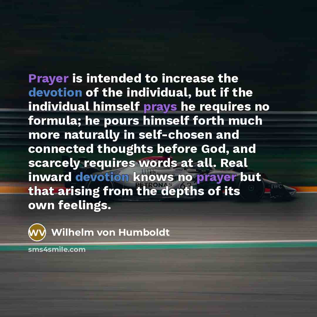 “Prayer is intended to increase the devotion of the individual, but if the individual himself prays he requires no formula; he pours himself forth much more naturally in self-chosen and connected thoughts before God, and scarcely requires words at all. Real inward devotion knows no prayer but that…” quote by Wilhelm von Humboldt