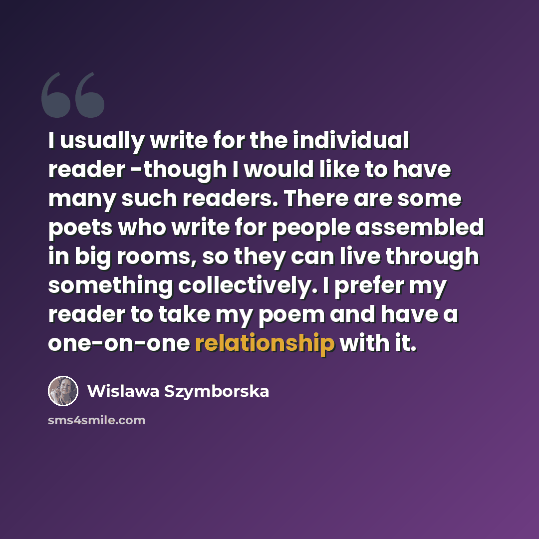 “I usually write for the individual reader -though I would like to have many such readers. There are some poets who write for people assembled in big rooms, so they can live through something collectively. I prefer my reader to take my poem and have a one-on-one relationship with it.” quote by Wislawa Szymborska