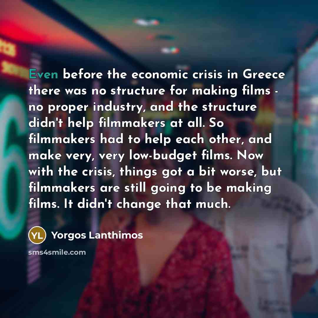 “Even before the economic crisis in Greece there was no structure for making films - no proper industry, and the structure didn't help filmmakers at all. So filmmakers had to help each other, and make very, very low-budget films. Now with the crisis, things got a bit worse, but filmmakers are still…” quote by Yorgos Lanthimos