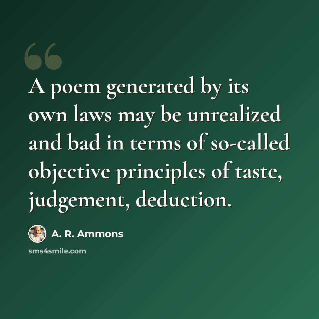 “A poem generated by its own laws may be unrealized and bad in terms of so-called objective principles of taste, judgement, deduction.” quote by A. R. Ammons