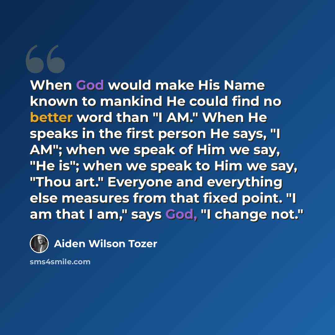 “When God would make His Name known to mankind He could find no better word than "I AM." When He speaks in the first person He says, "I AM"; when we speak of Him we say, "He is"; when we speak to Him we say, "Thou art." Everyone and everything else measures from that fixed point. "I am that I am,"…” quote by Aiden Wilson Tozer