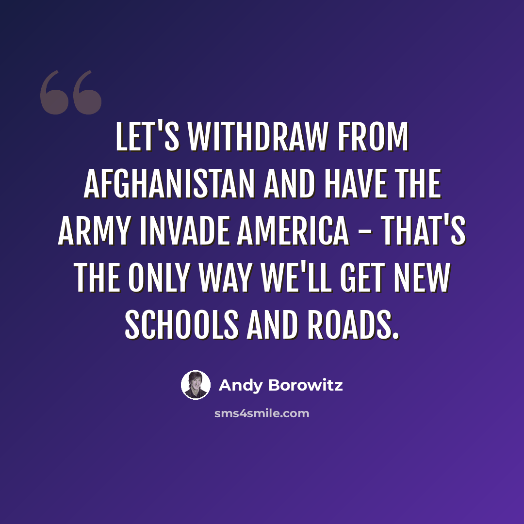 “Let's withdraw from Afghanistan and have the army invade America - that's the only way we'll get new schools and roads.” quote by Andy Borowitz