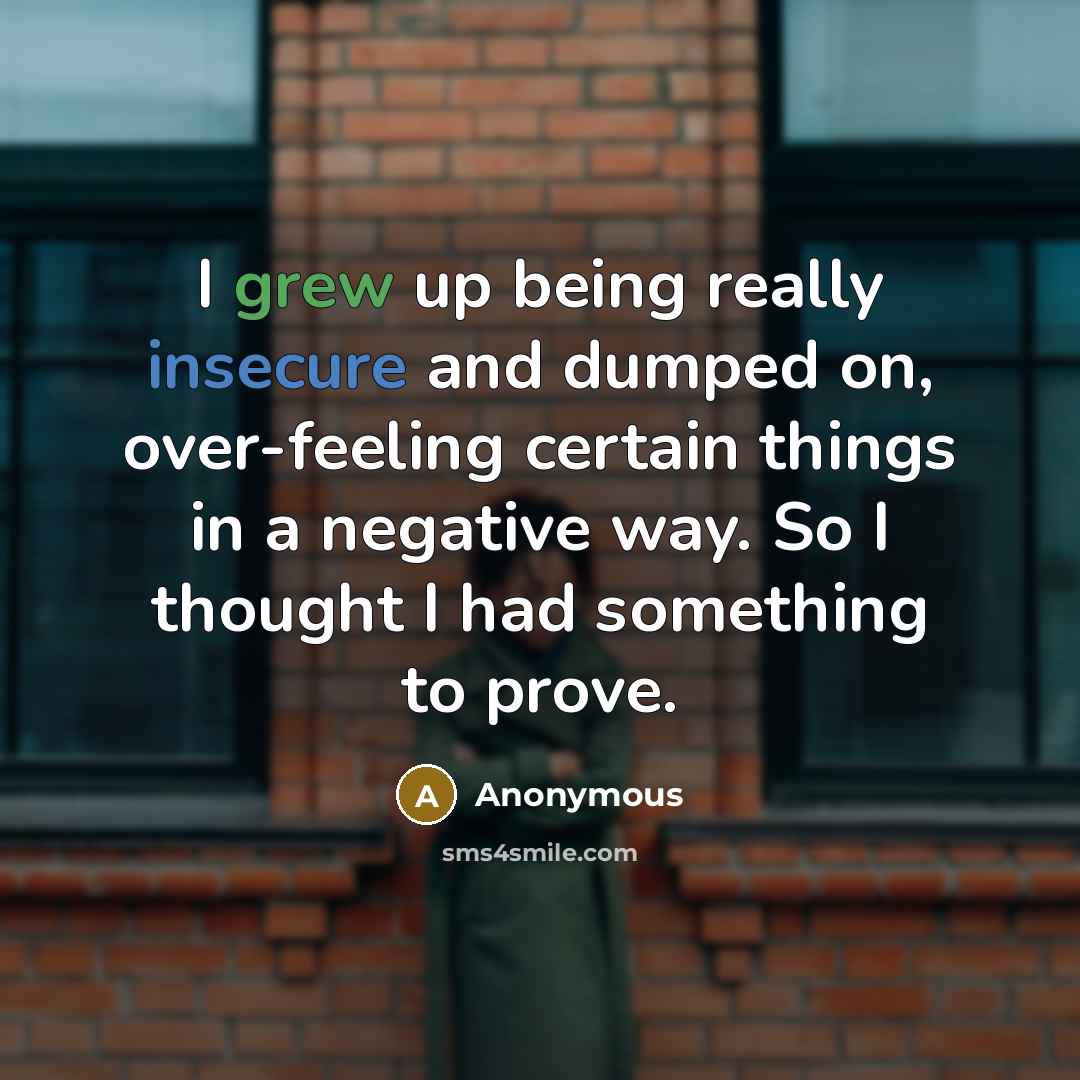 “I grew up being really insecure and dumped on, over-feeling certain things in a negative way. So I thought I had something to prove.” quote by Anonymous