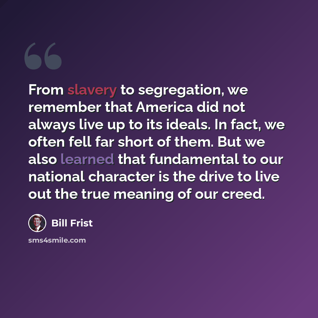 “From slavery to segregation, we remember that America did not always live up to its ideals. In fact, we often fell far short of them. But we also learned that fundamental to our national character is the drive to live out the true meaning of our creed.” quote by Bill Frist