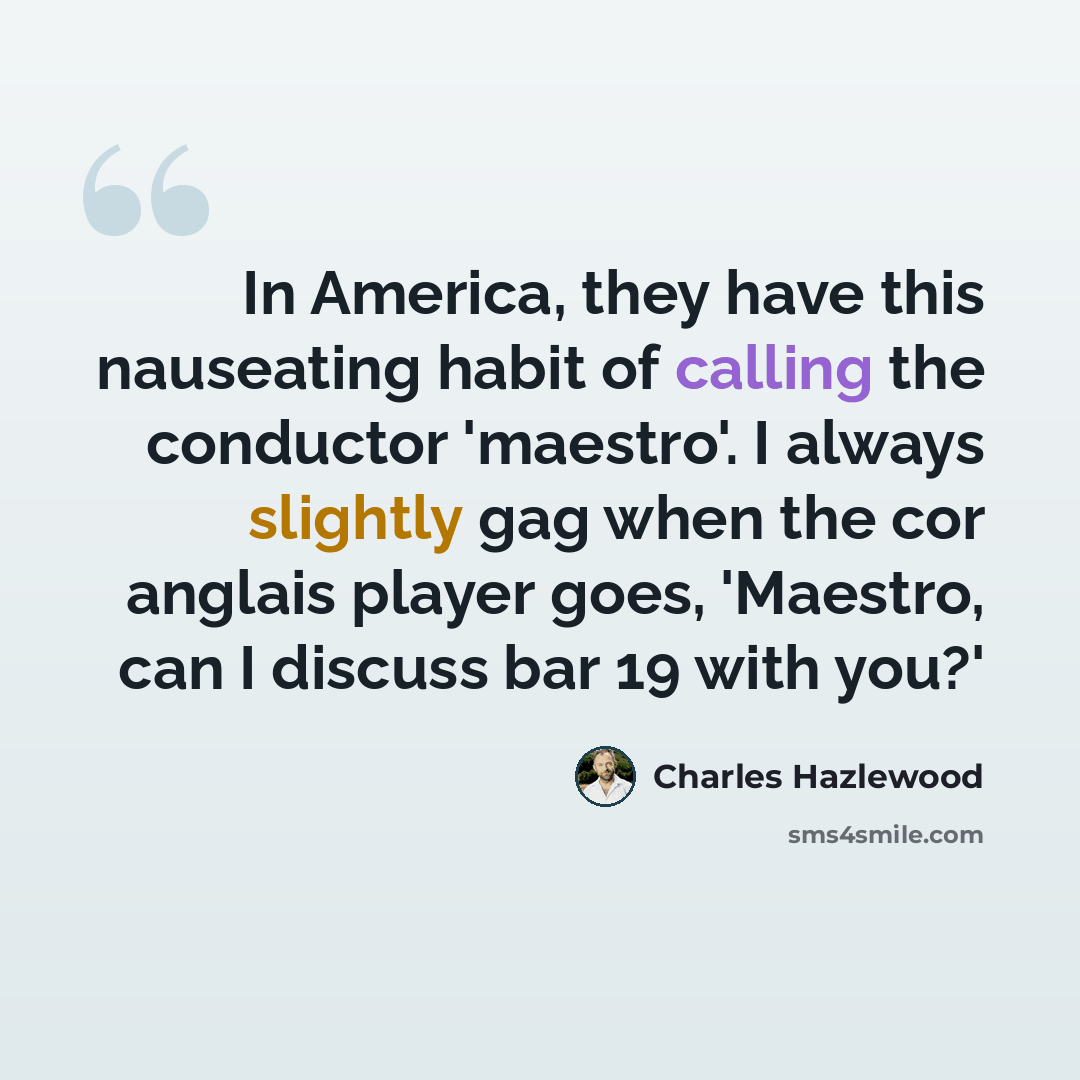 “In America, they have this nauseating habit of calling the conductor 'maestro'. I always slightly gag when the cor anglais player goes, 'Maestro, can I discuss bar 19 with you?'” quote by Charles Hazlewood
