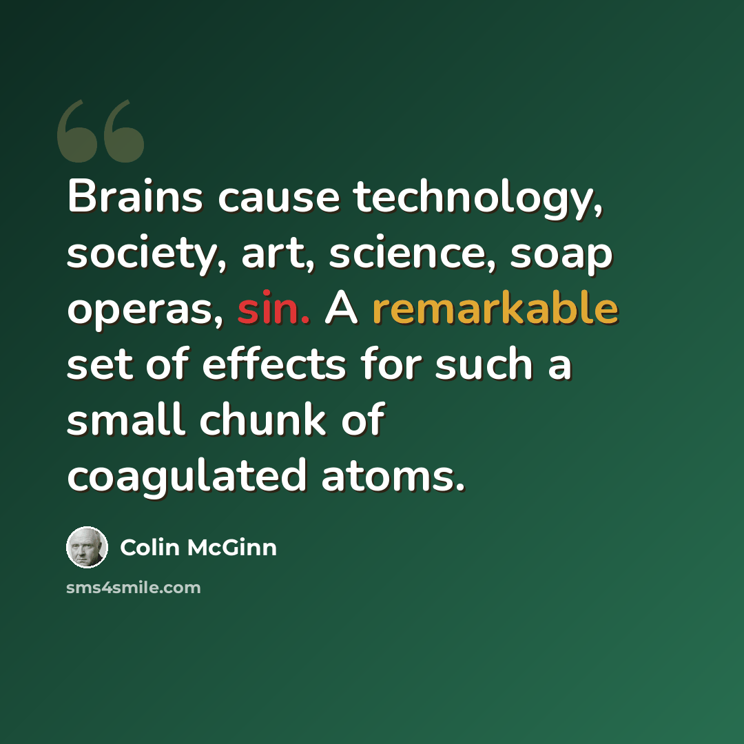 “Brains cause technology, society, art, science, soap operas, sin. A remarkable set of effects for such a small chunk of coagulated atoms.” quote by Colin McGinn