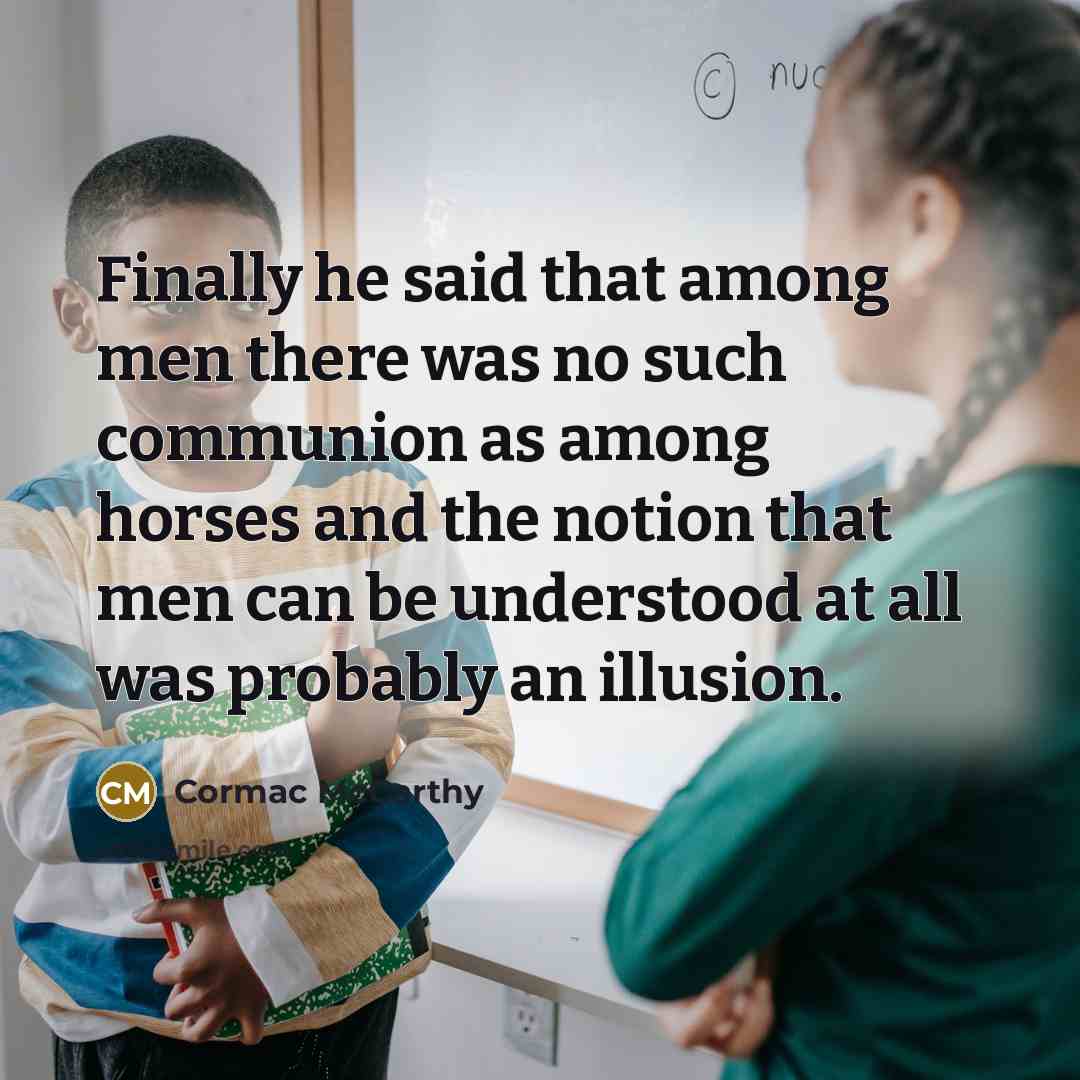 “Finally he said that among men there was no such communion as among horses and the notion that men can be understood at all was probably an illusion.” quote by Cormac McCarthy