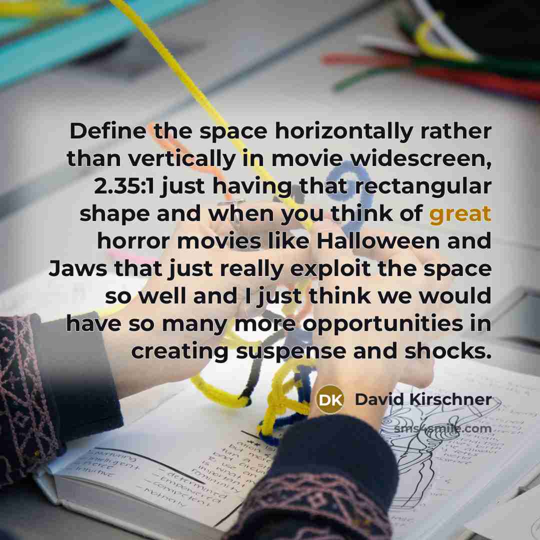 “Define the space horizontally rather than vertically in movie widescreen, 2.35:1 just having that rectangular shape and when you think of great horror movies like Halloween and Jaws that just really exploit the space so well and I just think we would have so many more opportunities in creating…” quote by David Kirschner
