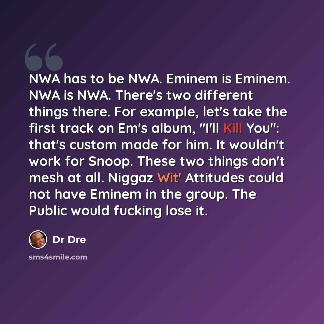 “NWA has to be NWA. Eminem is Eminem. NWA is NWA. There's two different things there. For example, let's take the first track on Em's album, "I'll Kill You": that's custom made for him. It wouldn't work for Snoop. These two things don't mesh at all. Niggaz Wit' Attitudes could not have Eminem in…” quote by Dr Dre
