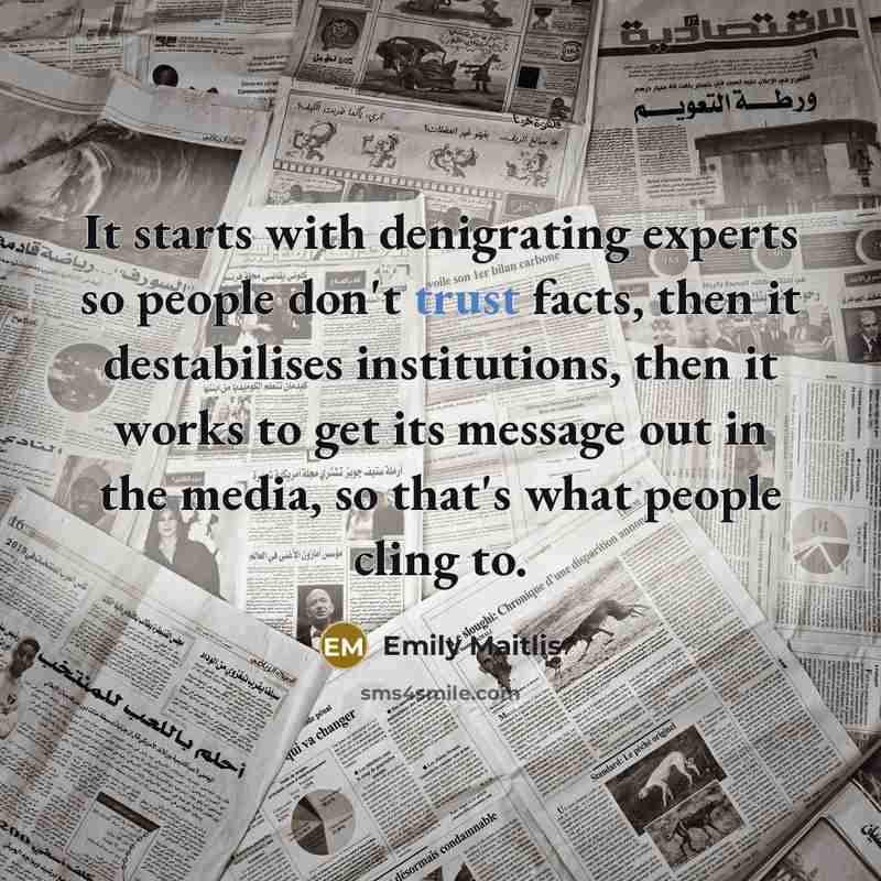 “It starts with denigrating experts so people don't trust facts, then it destabilises institutions, then it works to get its message out in the media, so that's what people cling to.” quote by Emily Maitlis