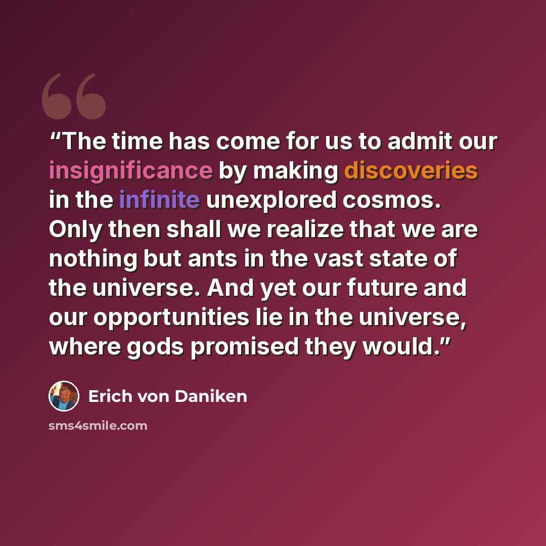 “The time has come for us to admit our insignificance by making discoveries in the infinite unexplored cosmos. Only then shall we realize that we are nothing but ants in the vast state of the universe. And yet our future and our opportunities lie in the universe, where gods promised they would.” quote by Erich von Däniken