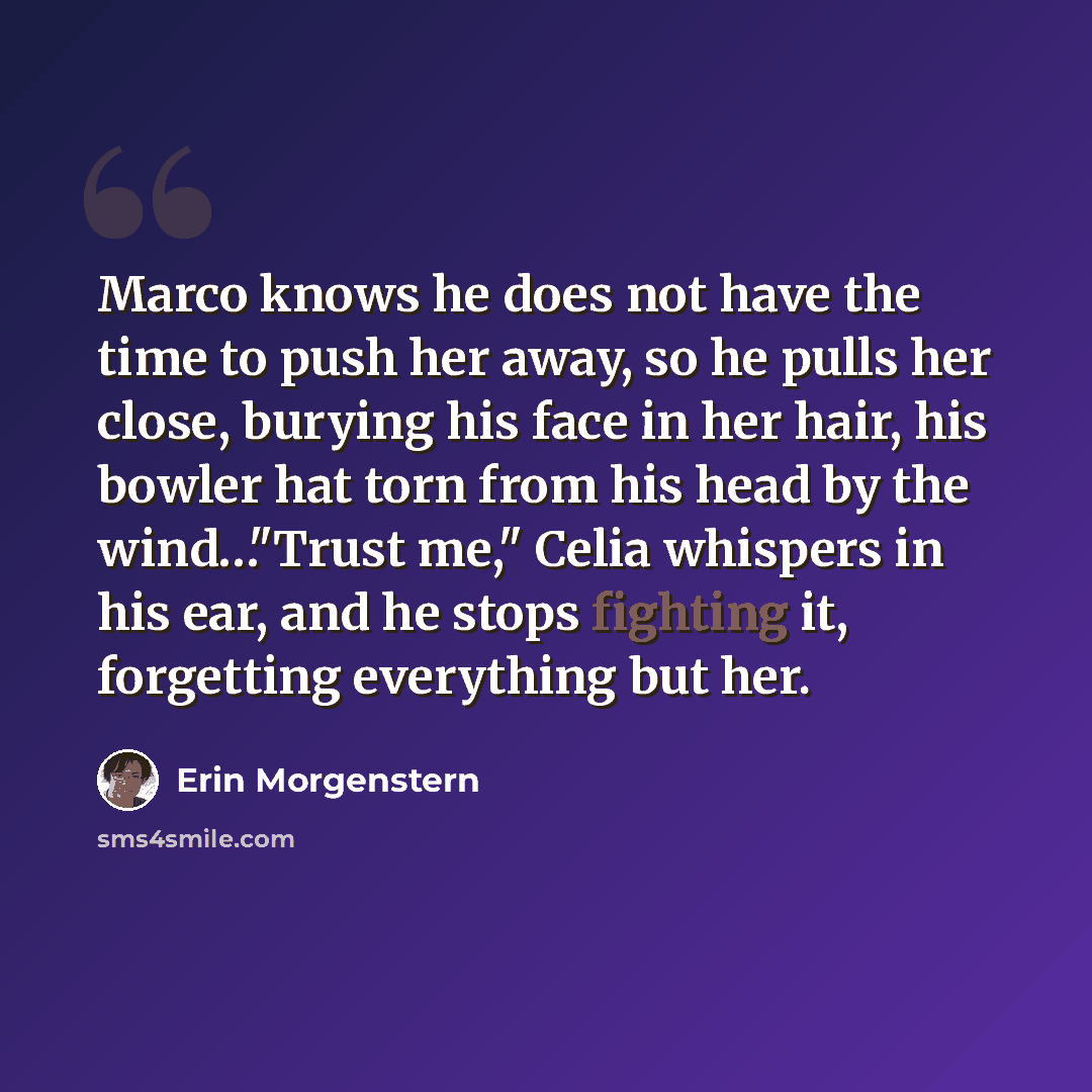 “Marco knows he does not have the time to push her away, so he pulls her close, burying his face in her hair, his bowler hat torn from his head by the wind…"Trust me," Celia whispers in his ear, and he stops fighting it, forgetting everything but her.” quote by Erin Morgenstern