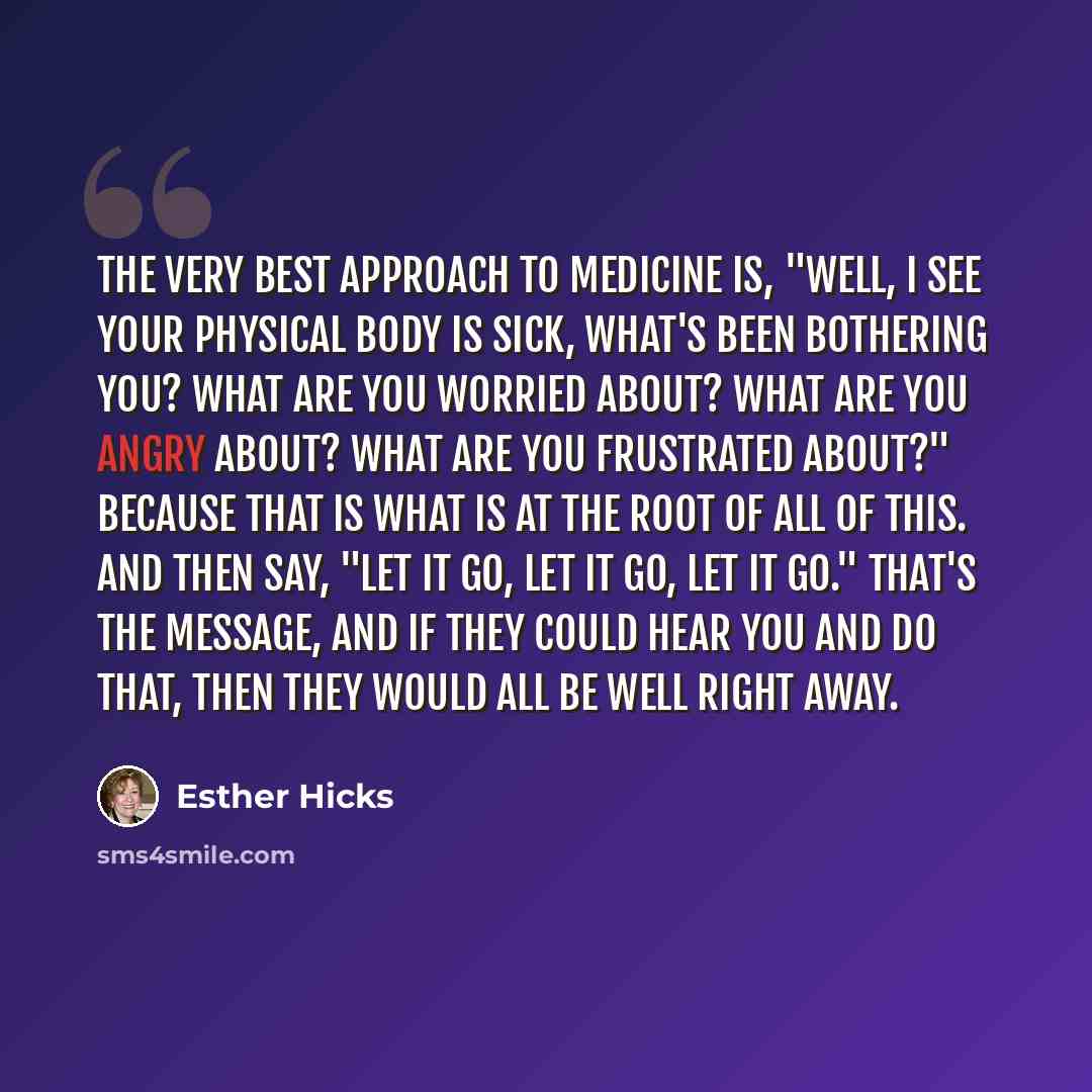 “The very best approach to medicine is, "Well, I see your physical body is sick, what's been bothering you? What are you worried about? What are you angry about? What are you frustrated about?" Because that is what is at the root of all of this. And then say, "Let it go, let it go, let it go."…” quote by Esther Hicks