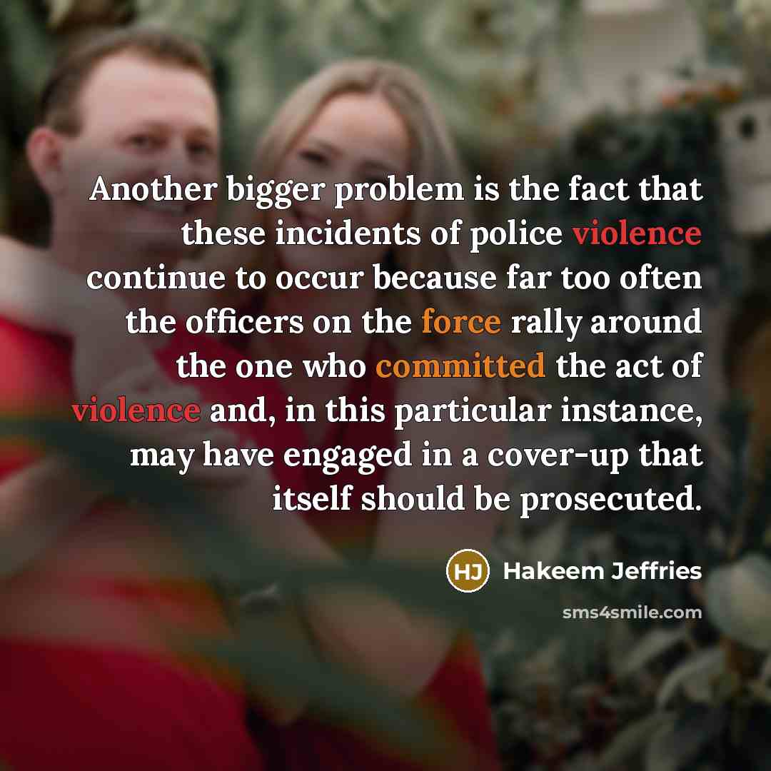 “Another bigger problem is the fact that these incidents of police violence continue to occur because far too often the officers on the force rally around the one who committed the act of violence and, in this particular instance, may have engaged in a cover-up that itself should be prosecuted.” quote by Hakeem Jeffries