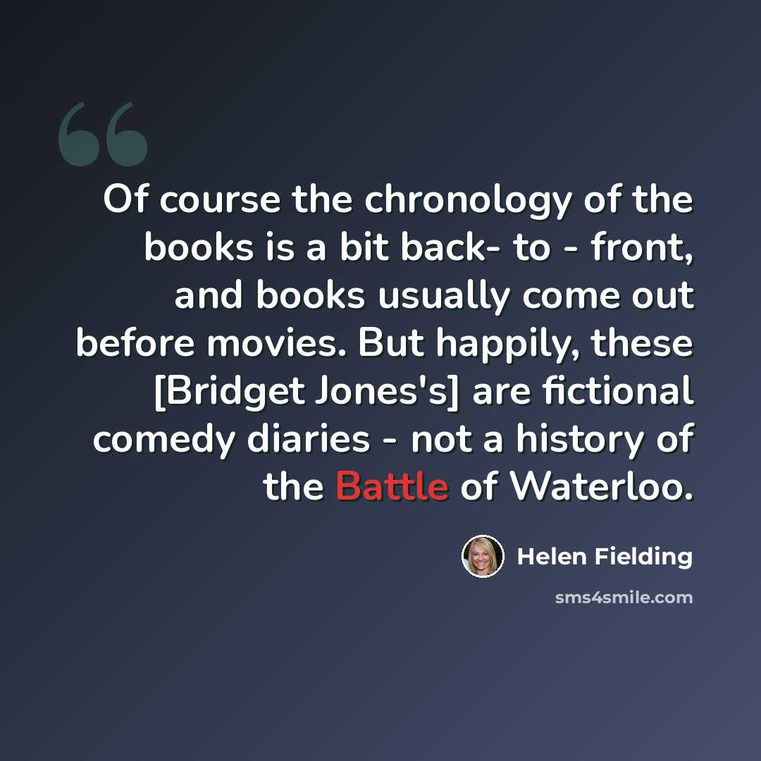 “Of course the chronology of the books is a bit back- to - front, and books usually come out before movies. But happily, these [Bridget Jones's] are fictional comedy diaries - not a history of the Battle of Waterloo.” quote by Helen Fielding