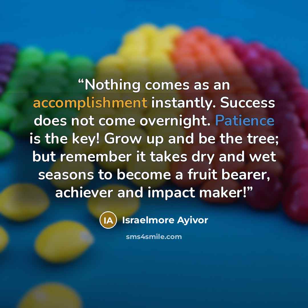 “Nothing comes as an accomplishment instantly. Success does not come overnight. Patience is the key! Grow up and be the tree; but remember it takes dry and wet seasons to become a fruit bearer, achiever and impact maker!” quote by Israelmore Ayivor