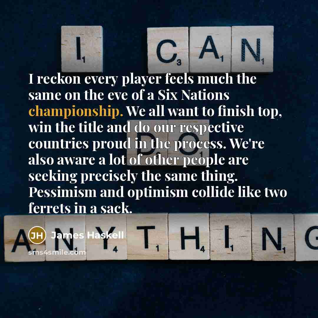 “I reckon every player feels much the same on the eve of a Six Nations championship. We all want to finish top, win the title and do our respective countries proud in the process. We're also aware a lot of other people are seeking precisely the same thing. Pessimism and optimism collide like two…” quote by James Haskell
