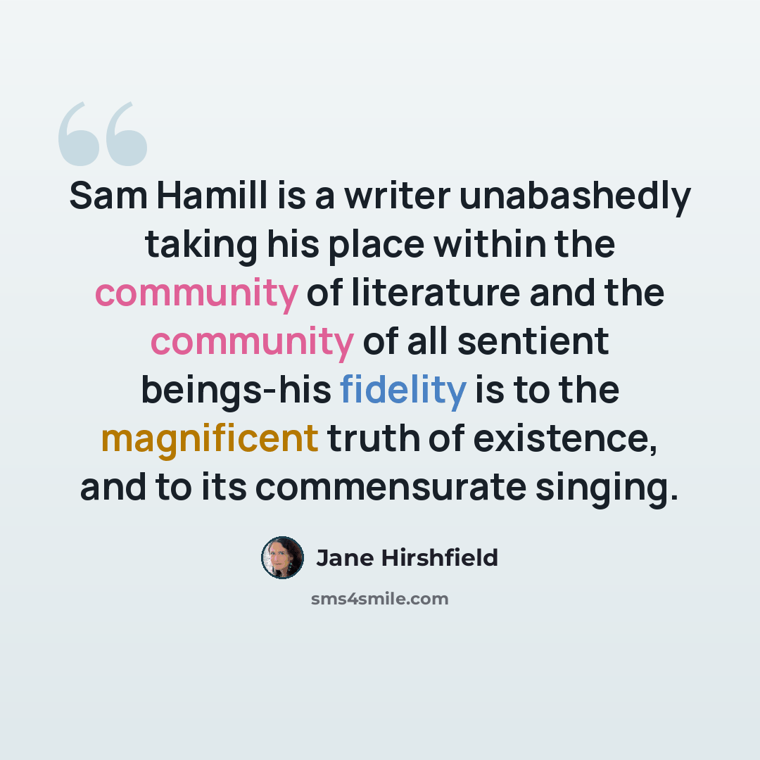 “Sam Hamill is a writer unabashedly taking his place within the community of literature and the community of all sentient beings-his fidelity is to the magnificent truth of existence, and to its commensurate singing.” quote by Jane Hirshfield