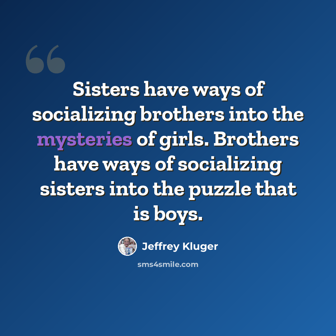 “Sisters have ways of socializing brothers into the mysteries of girls. Brothers have ways of socializing sisters into the puzzle that is boys.” quote by Jeffrey Kluger