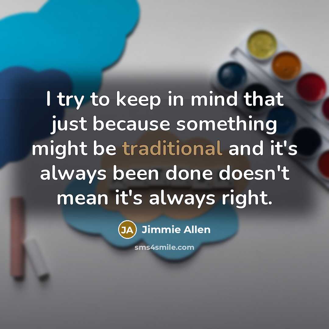 “I try to keep in mind that just because something might be traditional and it's always been done doesn't mean it's always right.” quote by Jimmie Allen