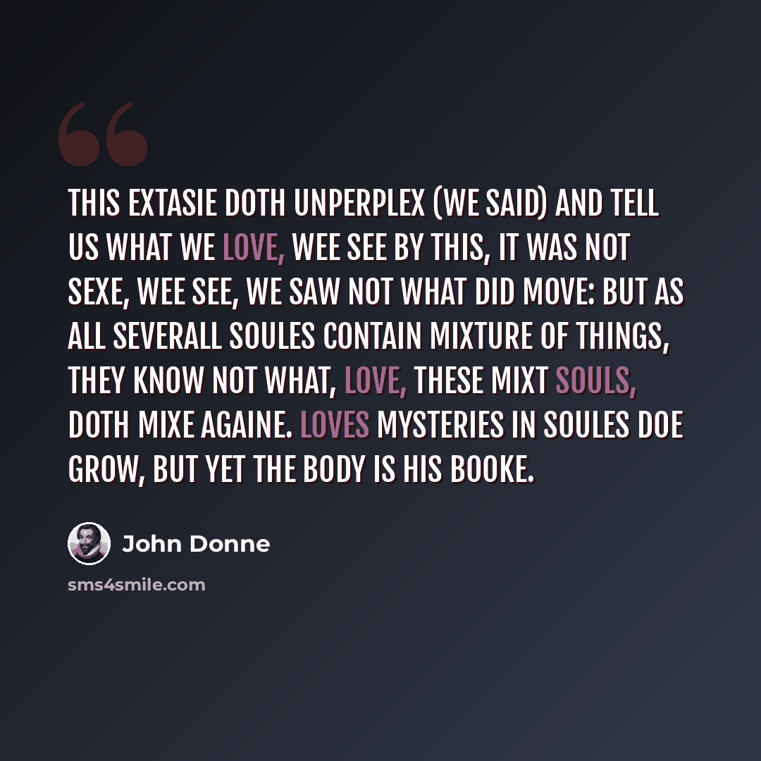 “This Extasie doth unperplex (We said) and tell us what we love, Wee see by this, it was not sexe, Wee see, we saw not what did move: But as all severall soules contain Mixture of things, they know not what, Love, these mixt souls, doth mixe againe. Loves mysteries in soules doe grow, But yet the…” quote by John Donne