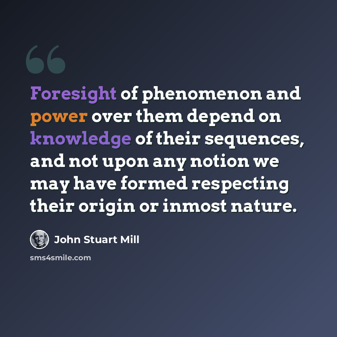 “Foresight of phenomenon and power over them depend on knowledge of their sequences, and not upon any notion we may have formed respecting their origin or inmost nature.” quote by John Stuart Mill