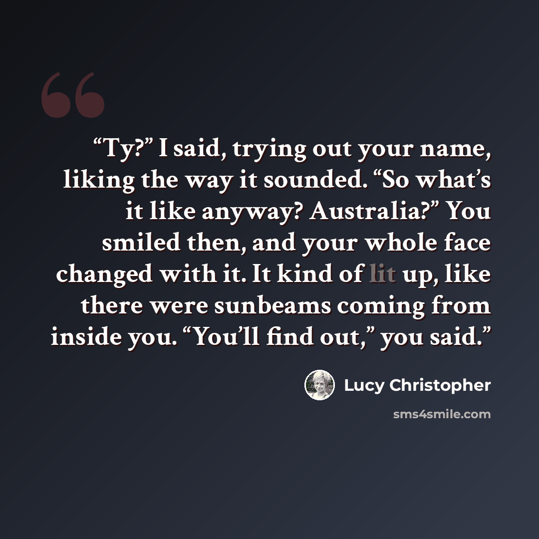 “Ty?” I said, trying out your name, liking the way it sounded. “So what’s it like anyway? Australia?” You smiled then, and your whole face changed with it. It kind of lit up, like there were sunbeams coming from inside you. “You’ll find out,” you said.” quote by Lucy Christopher