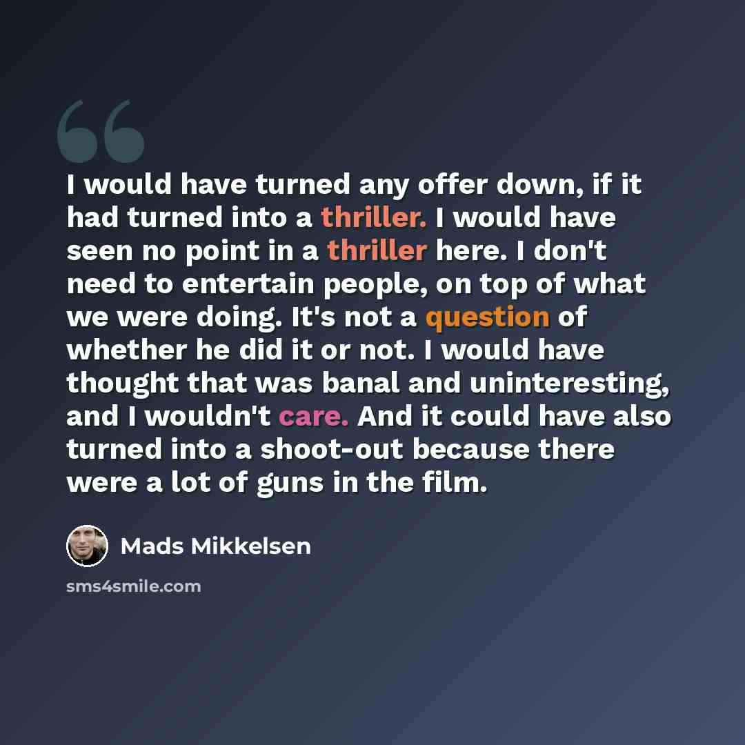 “I would have turned any offer down, if it had turned into a thriller. I would have seen no point in a thriller here. I don't need to entertain people, on top of what we were doing. It's not a question of whether he did it or not. I would have thought that was banal and uninteresting, and I…” quote by Mads Mikkelsen