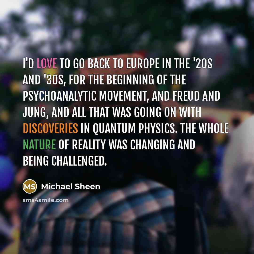 “I'd love to go back to Europe in the '20s and '30s, for the beginning of the Psychoanalytic Movement, and Freud and Jung, and all that was going on with discoveries in quantum physics. The whole nature of reality was changing and being challenged.” quote by Michael Sheen