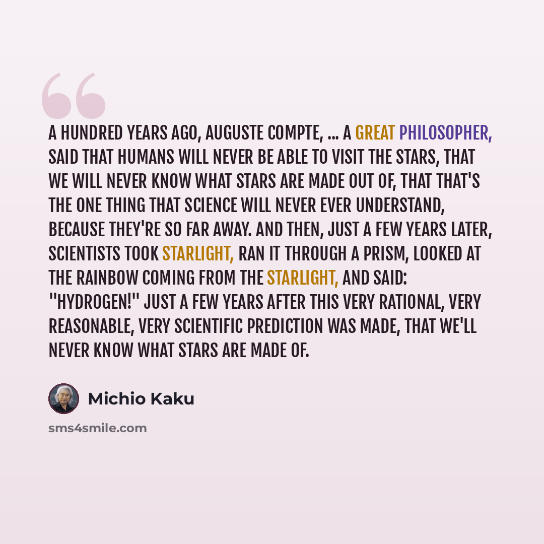 “A hundred years ago, Auguste Compte, ... a great philosopher, said that humans will never be able to visit the stars, that we will never know what stars are made out of, that that's the one thing that science will never ever understand, because they're so far away. And then, just a few years…” quote by Michio Kaku